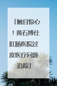 触目惊心！黄石博仕肛肠医院过度医疗问题追踪