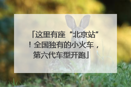 这里有座“北京站”！全国独有的小火车，第六代车型开跑