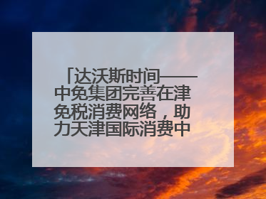 达沃斯时间——中免集团完善在津免税消费网络，助力天津国际消费中心城市建设提质