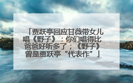 贾跃亭回应甘薇带女儿唱《野子》：你们唱得比爸爸好听多了；《野子》曾是贾跃亭“代表作”