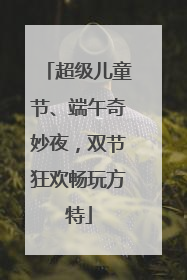 超级儿童节、端午奇妙夜，双节狂欢畅玩方特