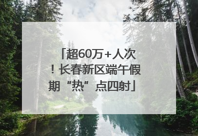 超60万+人次！长春新区端午假期“热”点四射
