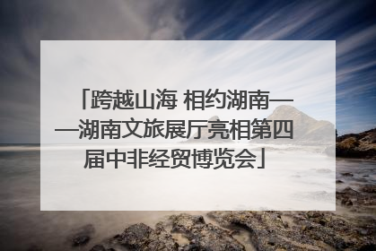 跨越山海 相约湖南——湖南文旅展厅亮相第四届中非经贸博览会