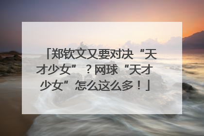 郑钦文又要对决“天才少女”？网球“天才少女”怎么这么多！