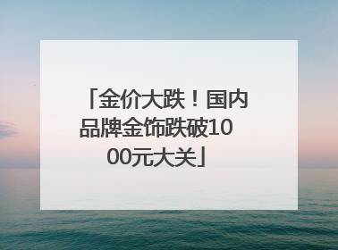 金价大跌！国内品牌金饰跌破1000元大关