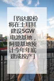 钧达股份将在土耳其建设5GW电池基地，阿曼基地预计今年年底建成投产