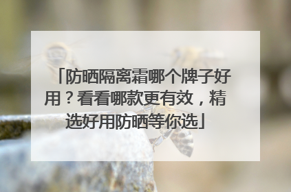 防晒隔离霜哪个牌子好用？看看哪款更有效，精选好用防晒等你选