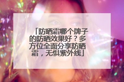 防晒霜哪个牌子的防晒效果好？多方位全面分享防晒霜，无惧紫外线