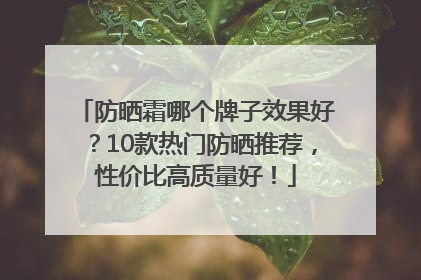 防晒霜哪个牌子效果好？10款热门防晒推荐，性价比高质量好！