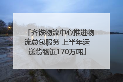 齐铁物流中心推进物流总包服务 上半年运送货物近170万吨