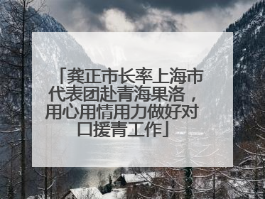 龚正市长率上海市代表团赴青海果洛，用心用情用力做好对口援青工作