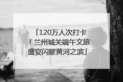 120万人次打卡！兰州城关端午文旅盛宴闪耀黄河之滨