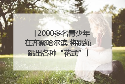 2000多名青少年在齐聚哈尔滨 将跳绳跳出各种“花式”
