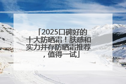 2025口碑好的十大防晒霜！肤感和实力并存防晒霜推荐，值得一试