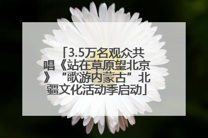 3.5万名观众共唱《站在草原望北京》“歌游内蒙古”北疆文化活动季启动