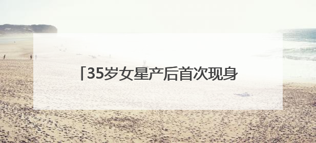 35岁女星产后首次现身，最新发文：好久不见