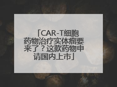 CAR-T细胞药物治疗实体瘤要来了？这款药物申请国内上市