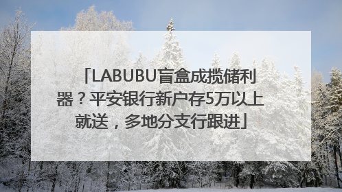 LABUBU盲盒成揽储利器？平安银行新户存5万以上就送，多地分支行跟进